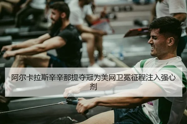 阿尔卡拉斯辛辛那提夺冠为美网卫冕征程注入强心剂